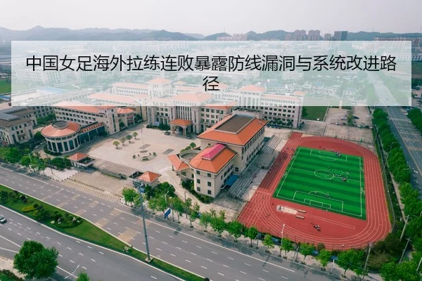 中国女足海外拉练连败暴露防线漏洞与系统改进路径